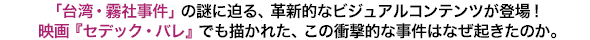 「台湾・霧社事件」の謎に迫る、革新的なビジュアルコンテンツが登場！映画『セデック・バレ』でも描かれた、この衝撃的な事件はなぜ起きたのか。